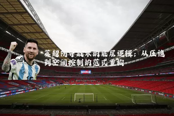 英超防守战术的底层逻辑：从压迫到空间控制的范式重构