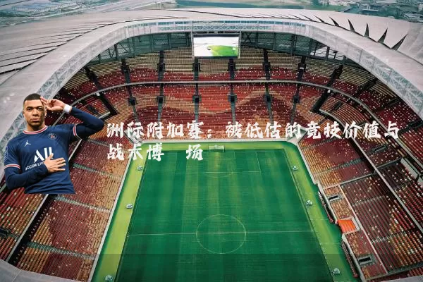 洲际附加赛:被低估的竞技价值与战术博弈场