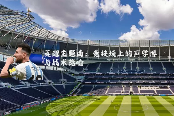 英超主题曲：竞技场上的声学博弈与战术隐喻