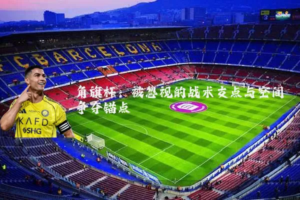 角旗杆:被忽视的战术支点与空间争夺锚点
